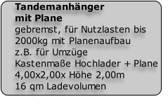 Tandemanhänger
mit Plane
gebremst, für Nutzlasten bis
2000kg mit Planenaufbau 
z.B. für Umzüge
Kastenmaße Hochlader + Plane 
4,00x2,00x Höhe 2,00m 
16 qm Ladevolumen

